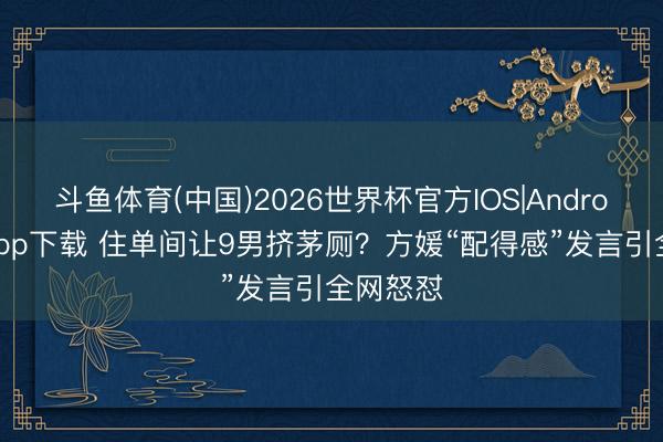 斗鱼体育(中国)2026世界杯官方IOS|Android手机app下载 住单间让9男挤茅厕？方媛“配得感”发言引全网怒怼