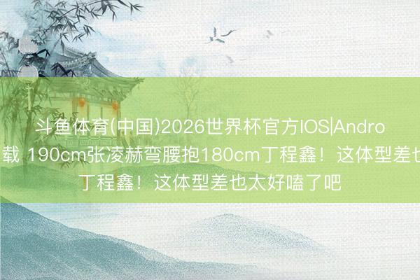 斗鱼体育(中国)2026世界杯官方IOS|Android手机app下载 190cm张凌赫弯腰抱180cm丁程鑫！这体型差也太好嗑了吧