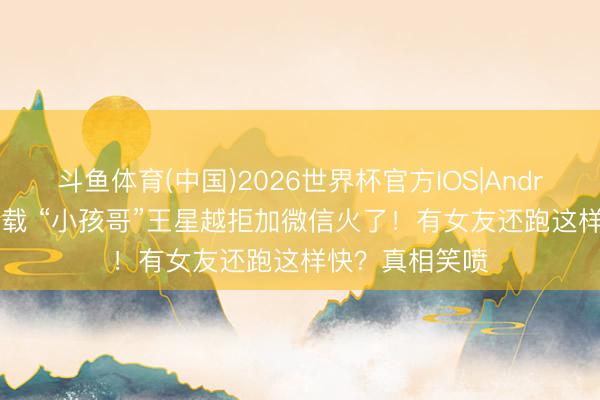 斗鱼体育(中国)2026世界杯官方IOS|Android手机app下载 “小孩哥”王星越拒加微信火了！有女友还跑这样快？真相笑喷