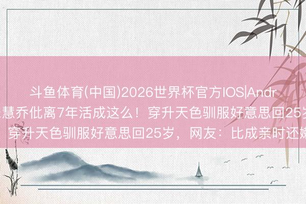 斗鱼体育(中国)2026世界杯官方IOS|Android手机app下载 44岁宋慧乔仳离7年活成这么!穿升天色驯服好意思回25岁,网友:比成亲时还嫩