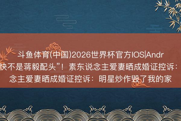 斗鱼体育(中国)2026世界杯官方IOS|Android手机app下载 “很快不是蒋毅配头”!素东说念主爱妻晒成婚证控诉:明星炒作毁了我的家