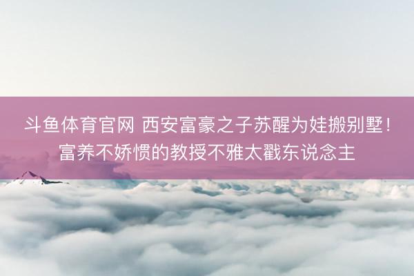 斗鱼体育官网 西安富豪之子苏醒为娃搬别墅!富养不娇惯的教授不雅太戳东说念主