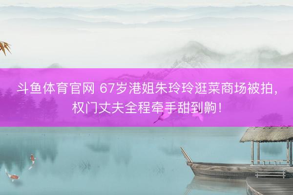 斗鱼体育官网 67岁港姐朱玲玲逛菜商场被拍,权门丈夫全程牵手甜到齁!