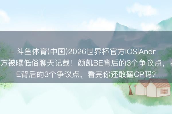 斗鱼体育(中国)2026世界杯官方IOS|Android手机app下载 男方被曝低俗聊天记载!颜凯BE背后的3个争议点,看完你还敢磕CP吗?