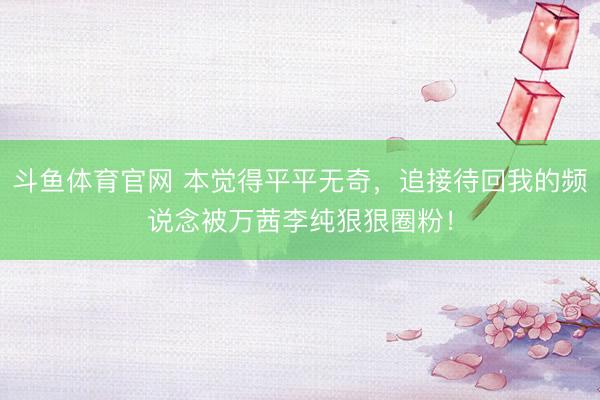 斗鱼体育官网 本觉得平平无奇,追接待回我的频说念被万茜李纯狠狠圈粉!