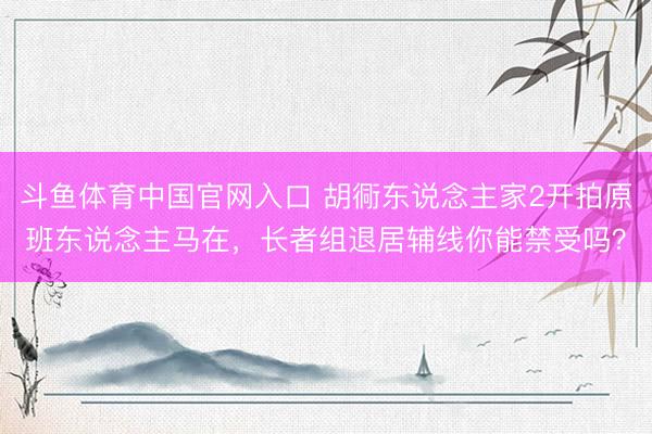 斗鱼体育中国官网入口 胡衕东说念主家2开拍原班东说念主马在，长者组退居辅线你能禁受吗？