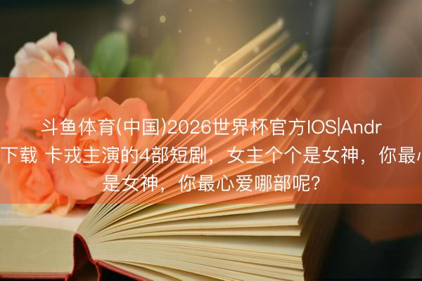 斗鱼体育(中国)2026世界杯官方IOS|Android手机app下载 卡戎主演的4部短剧,女主个个是女神,你最心爱哪部呢?