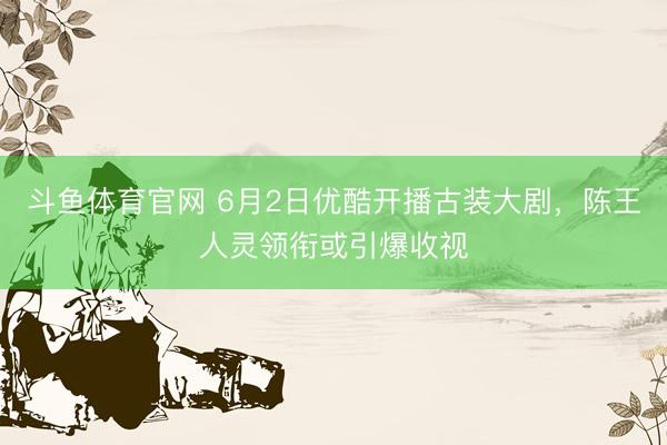 斗鱼体育官网 6月2日优酷开播古装大剧,陈王人灵领衔或引爆收视