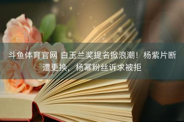 斗鱼体育官网 白玉兰奖提名掀浪潮！杨紫片断遭更换，杨幂粉丝诉求被拒
