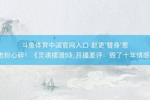斗鱼体育中国官网入口 赵吏'替身'惹老粉心碎！《灵魂摆渡5》开播差评：毁了十年情感?