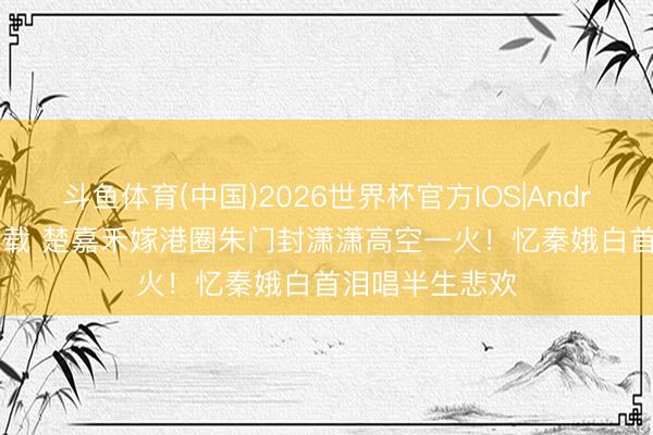 斗鱼体育(中国)2026世界杯官方IOS|Android手机app下载 楚嘉禾嫁港圈朱门封潇潇高空一火！忆秦娥白首泪唱半生悲欢