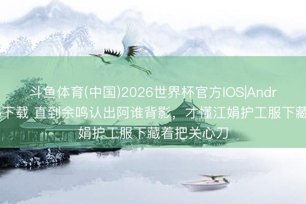 斗鱼体育(中国)2026世界杯官方IOS|Android手机app下载 直到余鸣认出阿谁背影，才懂江娟护工服下藏着把关心刀