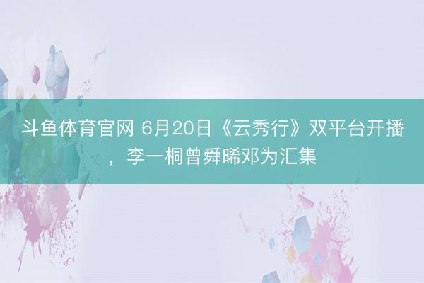 斗鱼体育官网 6月20日《云秀行》双平台开播，李一桐曾舜晞邓为汇集