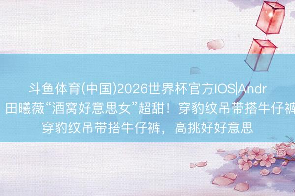 斗鱼体育(中国)2026世界杯官方IOS|Android手机app下载 田曦薇“酒窝好意思女”超甜！穿豹纹吊带搭牛仔裤，高挑好好意思