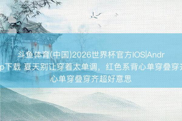 斗鱼体育(中国)2026世界杯官方IOS|Android手机app下载 夏天别让穿着太单调，红色系背心单穿叠穿齐超好意思