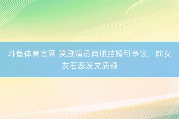 斗鱼体育官网 笑剧演员肖旭结婚引争议,前女友石蕊发文质疑
