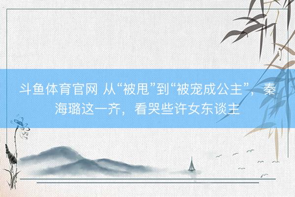 斗鱼体育官网 从“被甩”到“被宠成公主”，秦海璐这一齐，看哭些许女东谈主