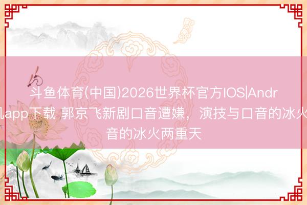 斗鱼体育(中国)2026世界杯官方IOS|Android手机app下载 郭京飞新剧口音遭嫌，演技与口音的冰火两重天