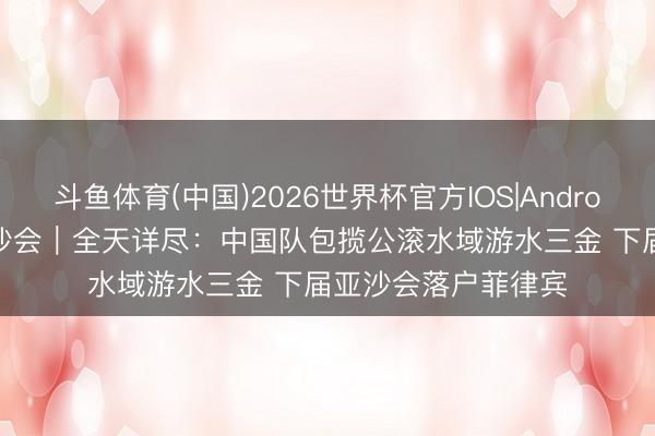 斗鱼体育(中国)2026世界杯官方IOS|Android手机app下载 亚沙会|全天详尽:中国队包揽公滚水域游水三金 下届亚沙会落户菲律宾