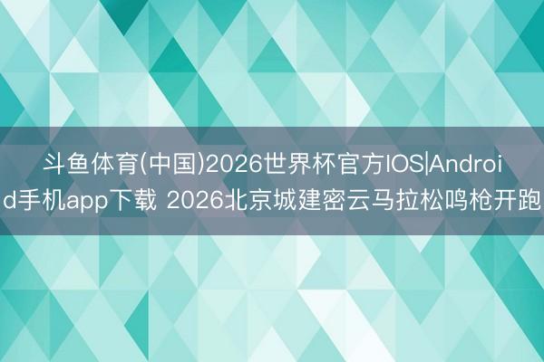 斗鱼体育(中国)2026世界杯官方IOS|Android手机app下载 2026北京城建密云马拉松鸣枪开跑