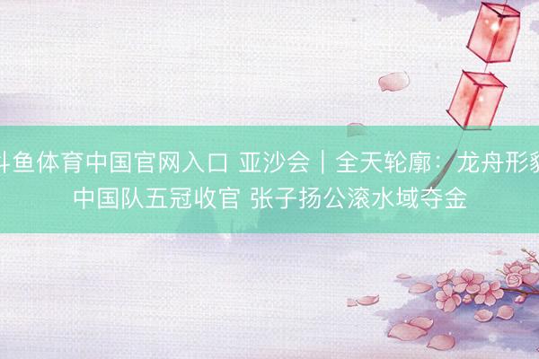 斗鱼体育中国官网入口 亚沙会｜全天轮廓：龙舟形貌中国队五冠收官 张子扬公滚水域夺金