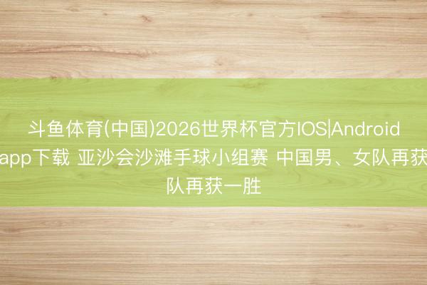 斗鱼体育(中国)2026世界杯官方IOS|Android手机app下载 亚沙会沙滩手球小组赛 中国男、女队再获一胜