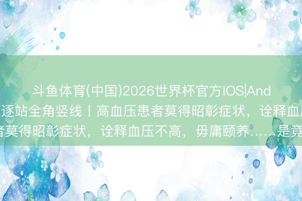 斗鱼体育(中国)2026世界杯官方IOS|Android手机app下载 假话驱逐站全角竖线丨高血压患者莫得昭彰症状,诠释血压不高,毋庸颐养……是竟然假?