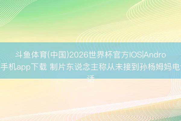 斗鱼体育(中国)2026世界杯官方IOS|Android手机app下载 制片东说念主称从未接到孙杨姆妈电话