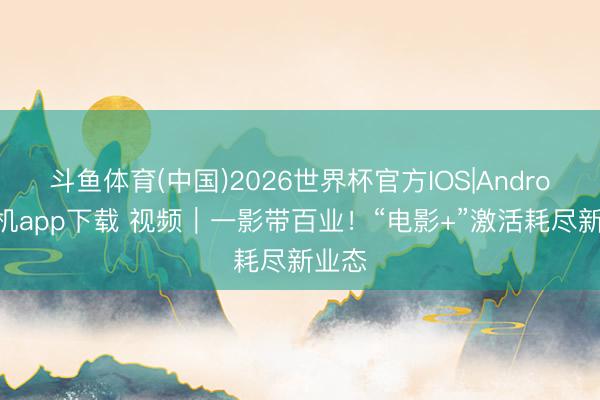 斗鱼体育(中国)2026世界杯官方IOS|Android手机app下载 视频｜一影带百业！“电影+”激活耗尽新业态