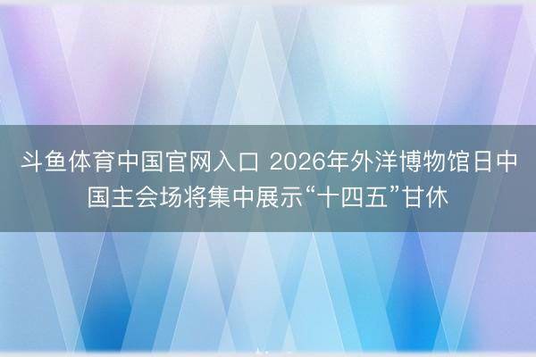 斗鱼体育中国官网入口 2026年外洋博物馆日中国主会场将集中展示“十四五”甘休