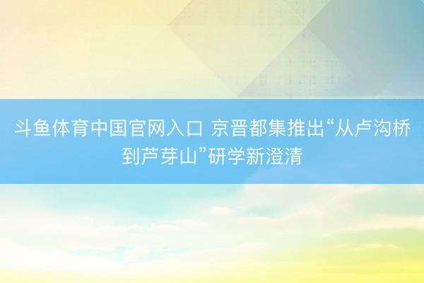 斗鱼体育中国官网入口 京晋都集推出“从卢沟桥到芦芽山”研学新澄清