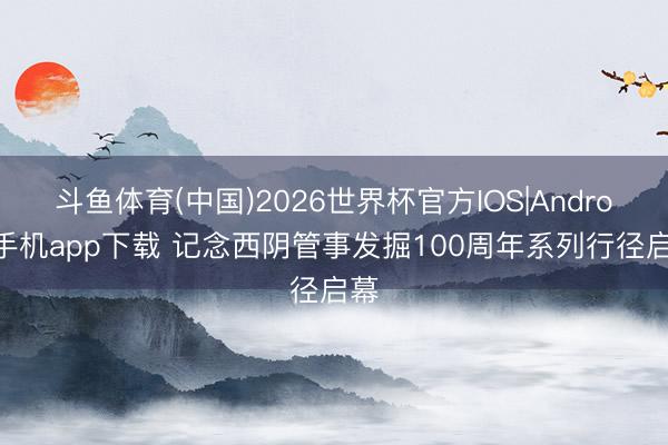 斗鱼体育(中国)2026世界杯官方IOS|Android手机app下载 记念西阴管事发掘100周年系列行径启幕