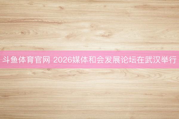 斗鱼体育官网 2026媒体和会发展论坛在武汉举行
