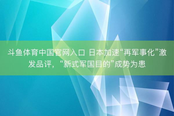 斗鱼体育中国官网入口 日本加速“再军事化”激发品评，“新式军国目的”成势为患