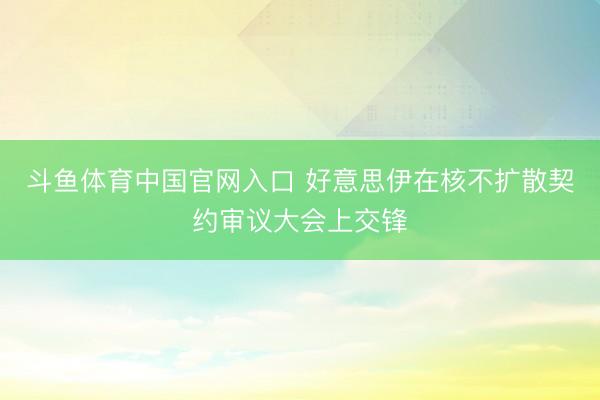 斗鱼体育中国官网入口 好意思伊在核不扩散契约审议大会上交锋