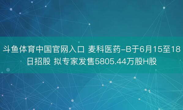 斗鱼体育中国官网入口 麦科医药-B于6月15至18日招股 拟专家发售5805.44万股H股