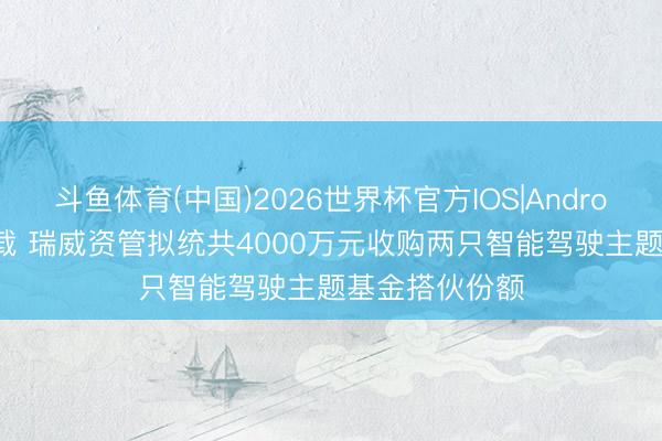 斗鱼体育(中国)2026世界杯官方IOS|Android手机app下载 瑞威资管拟统共4000万元收购两只智能驾驶主题基金搭伙份额