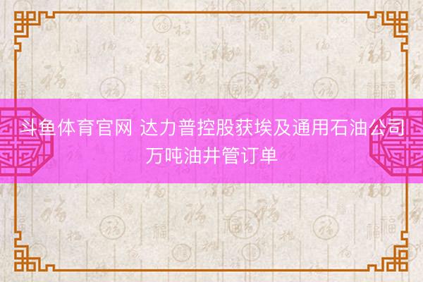 斗鱼体育官网 达力普控股获埃及通用石油公司万吨油井管订单