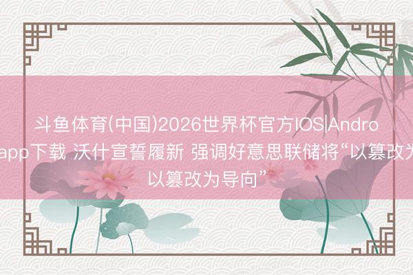 斗鱼体育(中国)2026世界杯官方IOS|Android手机app下载 沃什宣誓履新 强调好意思联储将“以篡改为导向”