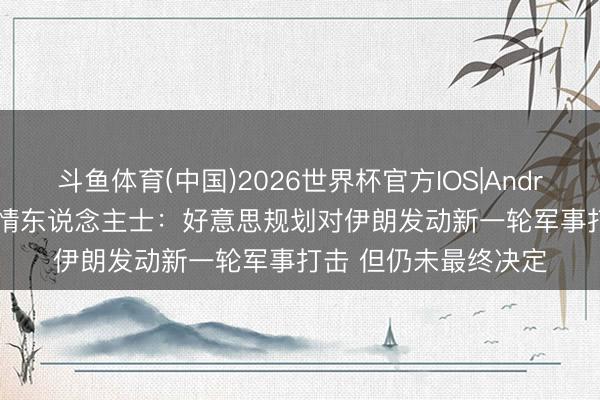 斗鱼体育(中国)2026世界杯官方IOS|Android手机app下载 知情东说念主士：好意思规划对伊朗发动新一轮军事打击 但仍未最终决定