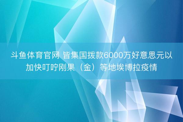 斗鱼体育官网 皆集国拨款6000万好意思元以加快叮咛刚果（金）等地埃博拉疫情