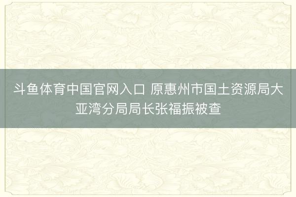 斗鱼体育中国官网入口 原惠州市国土资源局大亚湾分局局长张福振被查
