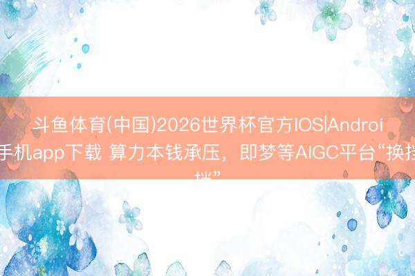 斗鱼体育(中国)2026世界杯官方IOS|Android手机app下载 算力本钱承压，即梦等AIGC平台“换挡”