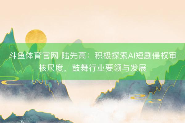 斗鱼体育官网 陆先高：积极探索AI短剧侵权审核尺度，鼓舞行业要领与发展