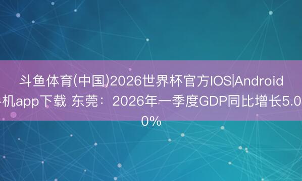 斗鱼体育(中国)2026世界杯官方IOS|Android手机app下载 东莞：2026年一季度GDP同比增长5.0%