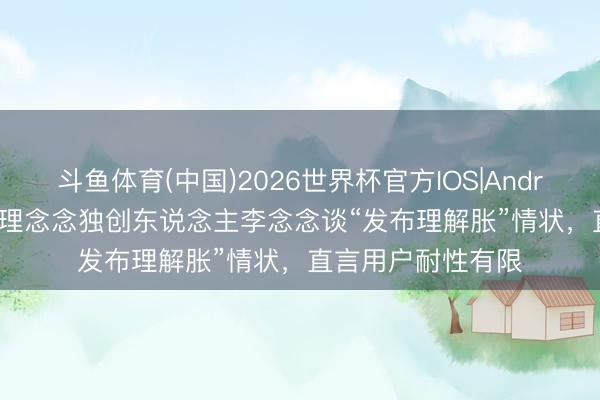 斗鱼体育(中国)2026世界杯官方IOS|Android手机app下载 理念念独创东说念主李念念谈“发布理解胀”情状，直言用户耐性有限