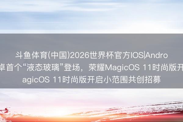 斗鱼体育(中国)2026世界杯官方IOS|Android手机app下载 安卓首个“液态玻璃”登场，荣耀MagicOS 11时尚版开启小范围共创招募