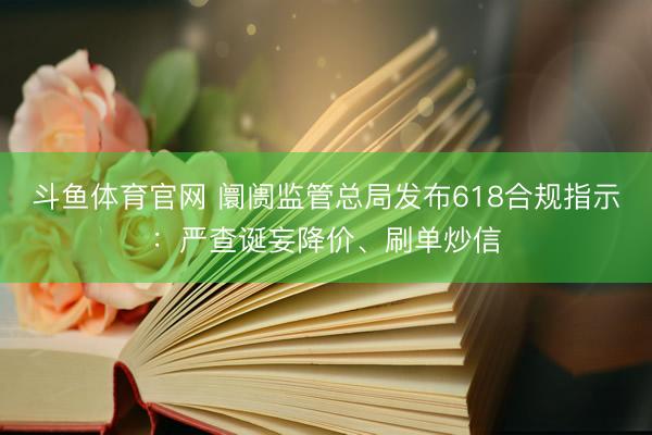 斗鱼体育官网 阛阓监管总局发布618合规指示：严查诞妄降价、刷单炒信