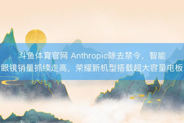 斗鱼体育官网 Anthropic除去禁令，智能眼镜销量抓续走高，荣耀新机型搭载超大容量电板