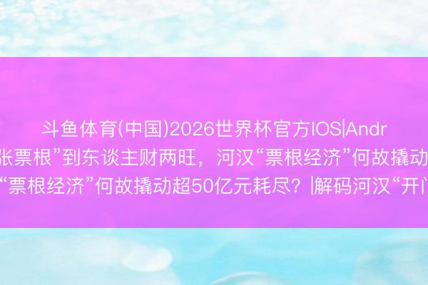 斗鱼体育(中国)2026世界杯官方IOS|Android手机app下载 从“一张票根”到东谈主财两旺，河汉“票根经济”何故撬动超50亿元耗尽？|解码河汉“开门红”①